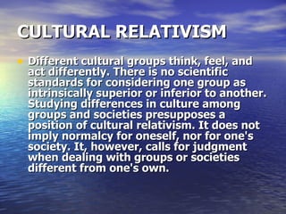 CULTURAL RELATIVISM   Different cultural groups think, feel, and act differently. There is no scientific standards for considering one group as intrinsically superior or inferior to another. Studying differences in culture among groups and societies presupposes a position of cultural relativism. It does not imply normalcy for oneself, nor for one's society. It, however, calls for judgment when dealing with groups or societies different from one's own.  