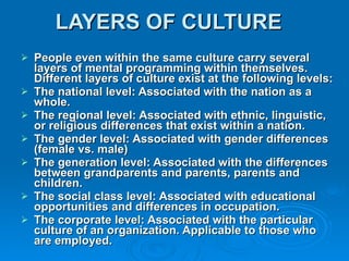 LAYERS OF CULTURE   People even within the same culture carry several layers of mental programming within themselves. Different layers of culture exist at the following levels:  The national level: Associated with the nation as a whole.  The regional level: Associated with ethnic, linguistic, or religious differences that exist within a nation.  The gender level: Associated with gender differences (female vs. male)  The generation level: Associated with the differences between grandparents and parents, parents and children.  The social class level: Associated with educational opportunities and differences in occupation.  The corporate level: Associated with the particular culture of an organization. Applicable to those who are employed.  