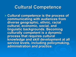 Cultural Competence Cultural competence is the process of communicating with audiences from diverse geographic, ethnic, racial cultural, economic, social, and linguistic backgrounds. Becoming culturally competent is a dynamic process that requires cultural knowledge and skill development at all service levels, including policymaking, administration and practice. 