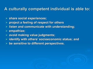 A   culturally competent individual is able to: share social experiences; project a feeling of respect for others listen and communicate with understanding; empathize; avoid making value judgments; identify with others’ socioeconomic status; and be sensitive to different perspectives. 