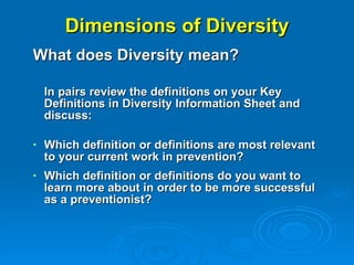 Dimensions of Diversity What does Diversity mean? In pairs review the definitions on your Key Definitions in Diversity Information Sheet and discuss: Which definition or definitions are most relevant to your current work in prevention?  Which definition or definitions do you want to learn more about in order to be more successful as a preventionist?   