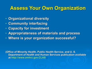 Assess Your Own Organization Organizational diversity Community interfacing Capacity for investment Appropriateness of materials and process Where is your organization successful? (Office of Minority Health, Public Health Service, and U. S. Department of Health and Human Services publication available at   http://www.omhrc.gov.CLAS  ) 