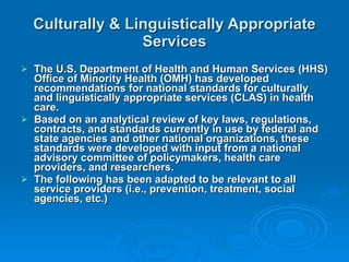 Culturally & Linguistically Appropriate Services The U.S. Department of Health and Human Services (HHS) Office of Minority Health (OMH) has developed recommendations for national standards for culturally and linguistically appropriate services (CLAS) in health care. Based on an analytical review of key laws, regulations, contracts, and standards currently in use by federal and state agencies and other national organizations, these standards were developed with input from a national advisory committee of policymakers, health care providers, and researchers. The following has been adapted to be relevant to all service providers (i.e., prevention, treatment, social agencies, etc.) 