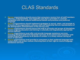 CLAS Standards Service  organizations should ensure that consumers receive from all staff members effective, understandable, and respectful care that is provided in a manner compatible with their cultural health/social beliefs and practices and preferred language.  Servic e organizations should implement strategies to recruit, retain, and promote at all levels of the organization a diverse staff and leadership that are representative of the demographic characteristics of the service area.  Service  organizations should ensure that staff at all levels and across all disciplines receive ongoing education and training in culturally and linguistically appropriate service delivery.  Service  organizations must offer and provide language assistance services, including bilingual staff and interpreter services, at no cost to each consumer with limited English proficiency at all points of contact, in a timely manner during all hours of operation.  Service  organizations must provide to consumers in their preferred language both verbal offers and written notices informing them of their right to receive language assistance services.  