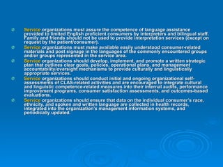 Service  organizations must assure the competence of language assistance provided to limited English proficient consumers by interpreters and bilingual staff. Family and friends should not be used to provide interpretation services (except on request by the patient/consumer).  Service  organizations must make available easily understood consumer-related materials and post signage in the languages of the commonly encountered groups and/or groups represented in the service area.  Service  organizations should develop, implement, and promote a written strategic plan that outlines clear goals, policies, operational plans, and management accountability/oversight mechanisms to provide culturally and linguistically appropriate services.  Service  organizations should conduct initial and ongoing organizational self-assessments of CLAS-related activities and are encouraged to integrate cultural and linguistic competence-related measures into their internal audits, performance improvement programs, consumer satisfaction assessments, and outcomes-based evaluations.  Service  organizations should ensure that data on the individual consumer’s race, ethnicity, and spoken and written language are collected in health records, integrated into the organization’s management information systems, and periodically updated.  