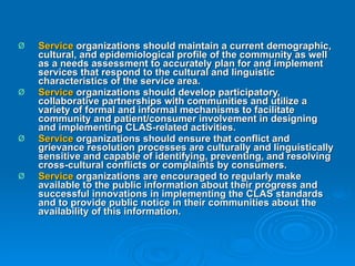 Service  organizations should maintain a current demographic, cultural, and epidemiological profile of the community as well as a needs assessment to accurately plan for and implement services that respond to the cultural and linguistic characteristics of the service area.  Service  organizations should develop participatory, collaborative partnerships with communities and utilize a variety of formal and informal mechanisms to facilitate community and patient/consumer involvement in designing and implementing CLAS-related activities.  Service  organizations should ensure that conflict and grievance resolution processes are culturally and linguistically sensitive and capable of identifying, preventing, and resolving cross-cultural conflicts or complaints by consumers.  Service  organizations are encouraged to regularly make available to the public information about their progress and successful innovations in implementing the CLAS standards and to provide public notice in their communities about the availability of this information. 
