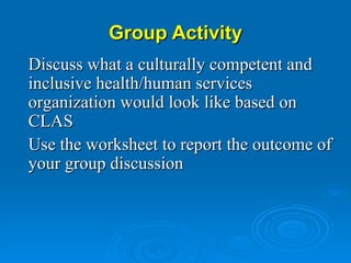 Group Activity Discuss what a culturally competent and inclusive health/human services organization would look like based on CLAS Use the worksheet to report the outcome of your group discussion 