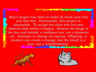Man’s project has been to make all those near him just like him.  Fortunately, this project is impossible.  To sculpt the other into his own likeness fails before it begins.  Remove the fangs of the lion and behold, a toothless lion, not a domestic cat.  Attempts to change the spouse. Offspring, or student can create a change, but the result is a scar, not a transformation . 