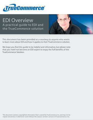EDI Overview
A practical guide to EDI and
the TrueCommerce solution


This document has been provided as a courtesy to anyone who wants
to learn more about EDI and how it applies to their TrueCommerce solution.

We hope you ﬁnd this guide to be helpful and informative, but please note
that you need not become an EDI expert to enjoy the full benefits of the
TrueCommerce Solution.




This document contains copyrighted information that is owned by TrueCommerce, Inc. and may not be
copied, disclosed, or otherwise used without the express written consent of TrueCommerce, Inc.
 