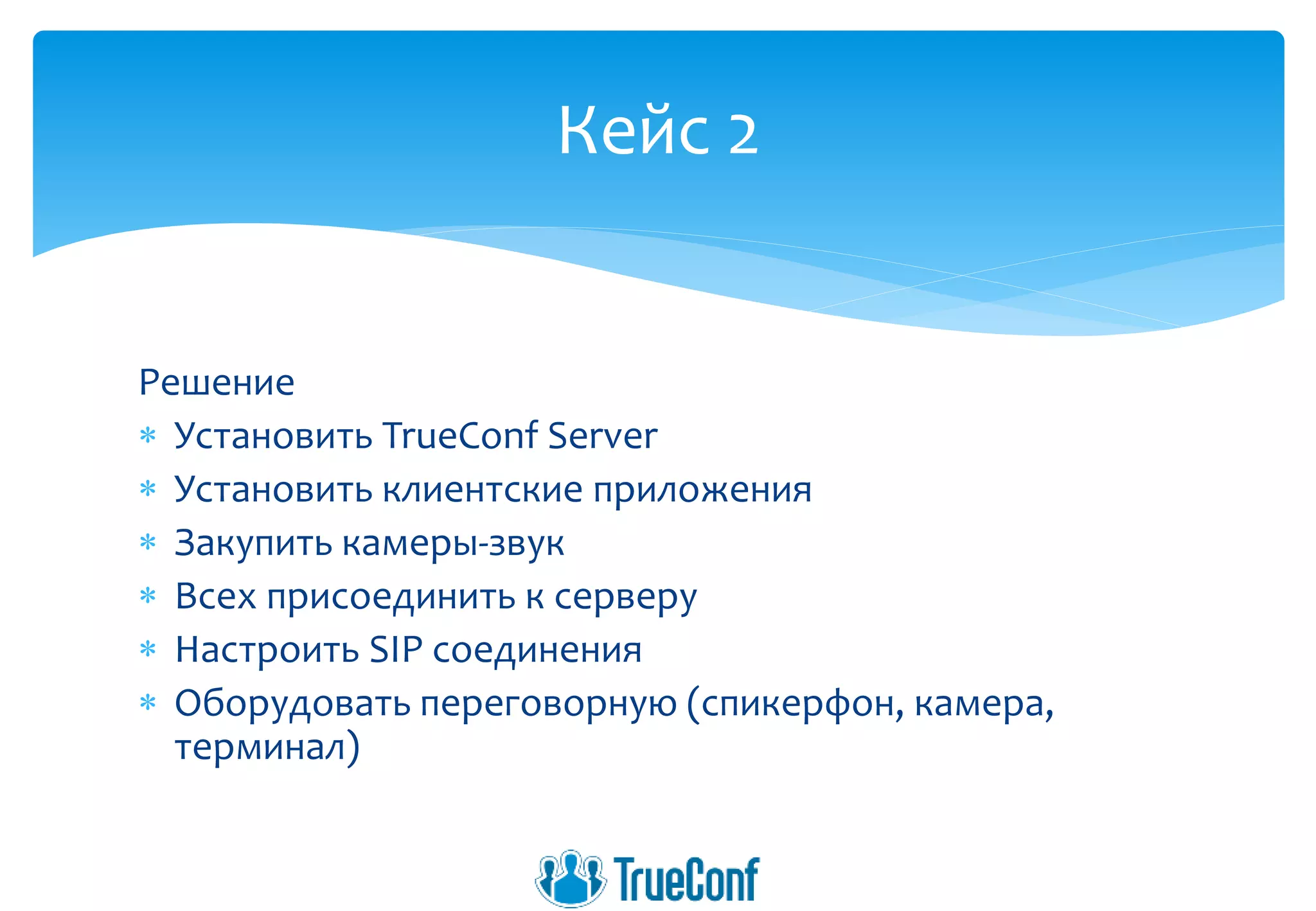 Решение
 Установить TrueConf Server
 Установить клиентские приложения
 Закупить камеры-звук
 Всех присоединить к серверу
 Настроить SIP соединения
 Оборудовать переговорную (спикерфон, камера,
терминал)
Кейс 2
 