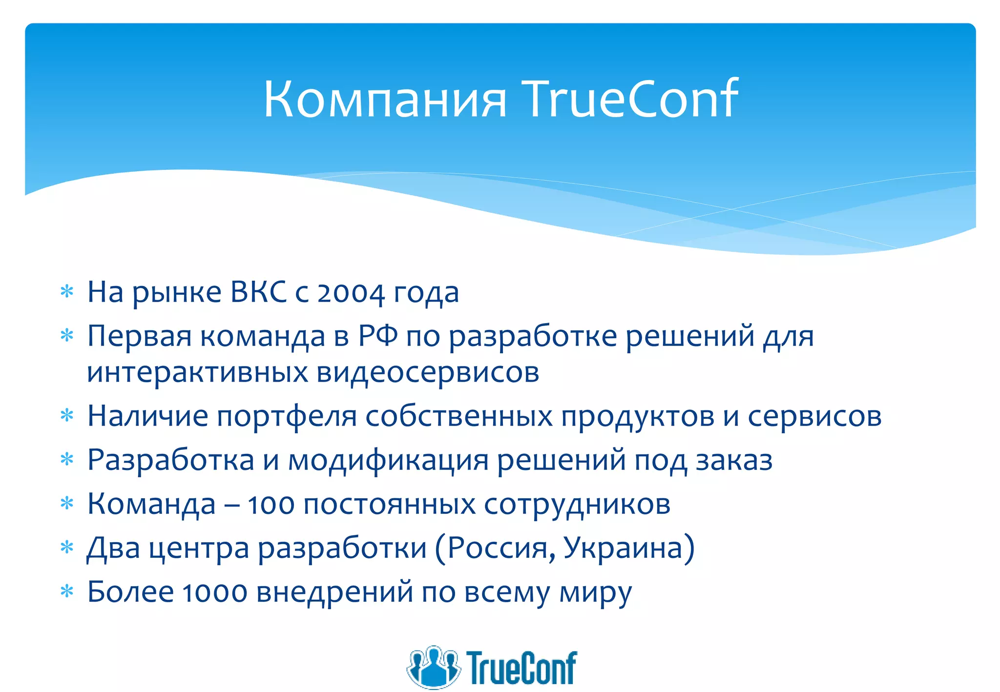  На рынке ВКС с 2004 года
 Первая команда в РФ по разработке решений для
интерактивных видеосервисов
 Наличие портфеля собственных продуктов и сервисов
 Разработка и модификация решений под заказ
 Команда – 100 постоянных сотрудников
 Два центра разработки (Россия, Украина)
 Более 1000 внедрений по всему миру
Компания TrueConf
 