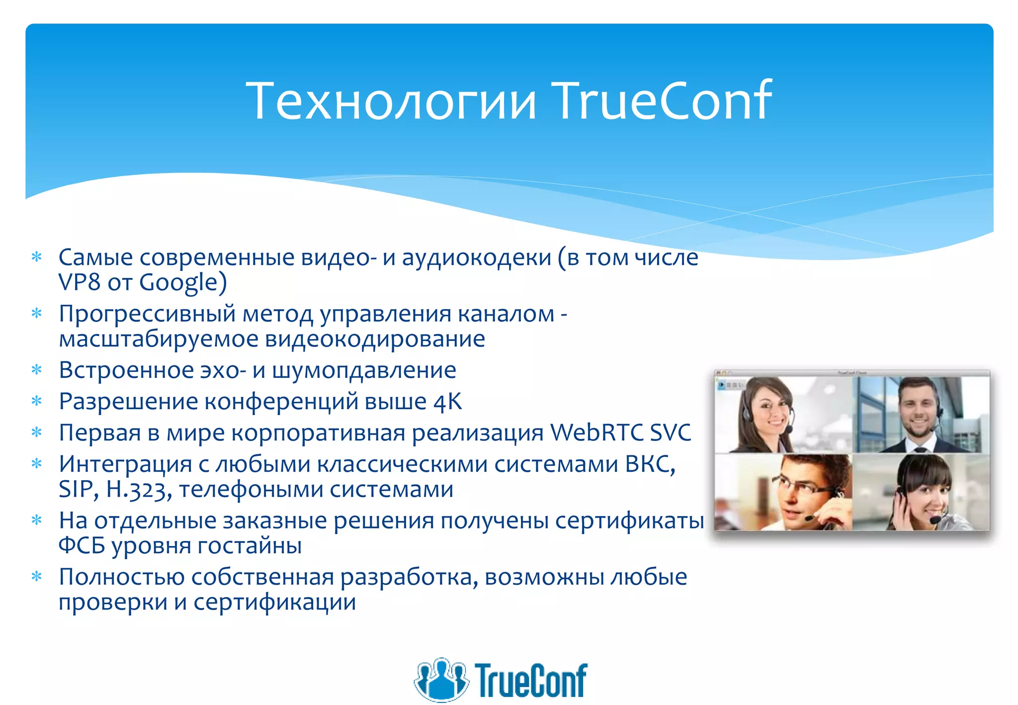  Самые современные видео- и аудиокодеки (в том числе
VP8 от Google)
 Прогрессивный метод управления каналом -
масштабируемое видеокодирование
 Встроенное эхо- и шумопдавление
 Разрешение конференций выше 4K
 Первая в мире корпоративная реализация WebRTC SVC
 Интеграция с любыми классическими системами ВКС,
SIP, H.323, телефоными системами
 На отдельные заказные решения получены сертификаты
ФСБ уровня гостайны
 Полностью собственная разработка, возможны любые
проверки и сертификации
Технологии TrueConf
 