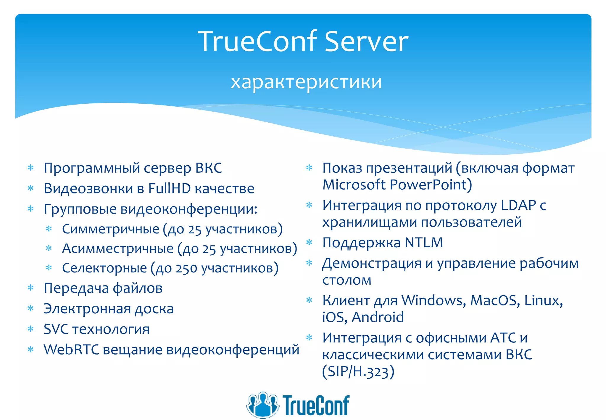  Программный сервер ВКС
 Видеозвонки в FullHD качестве
 Групповые видеоконференции:
 Симметричные (до 25 участников)
 Асимместричные (до 25 участников)
 Селекторные (до 250 участников)
 Передача файлов
 Электронная доска
 SVC технология
 WebRTC вещание видеоконференций
 Показ презентаций (включая формат
Microsoft PowerPoint)
 Интеграция по протоколу LDAP с
хранилищами пользователей
 Поддержка NTLM
 Демонстрация и управление рабочим
столом
 Клиент для Windows, MacOS, Linux,
iOS, Android
 Интеграция с офисными АТС и
классическими системами ВКС
(SIP/H.323)
TrueConf Server
характеристики
 