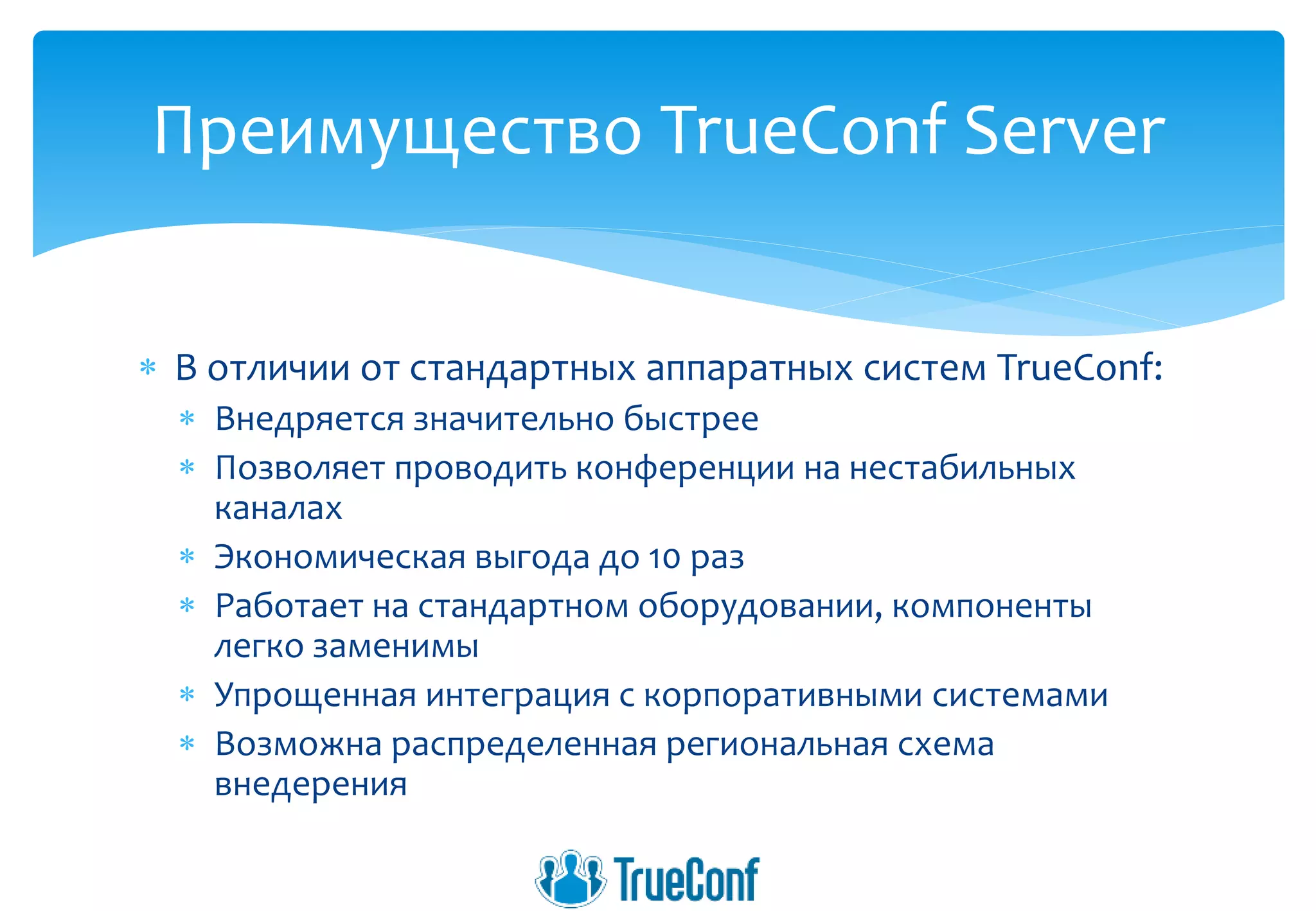 В отличии от стандартных аппаратных систем TrueConf:
 Внедряется значительно быстрее
 Позволяет проводить конференции на нестабильных
каналах
 Экономическая выгода до 10 раз
 Работает на стандартном оборудовании, компоненты
легко заменимы
 Упрощенная интеграция с корпоративными системами
 Возможна распределенная региональная схема
внедерения
Преимущество TrueConf Server
 