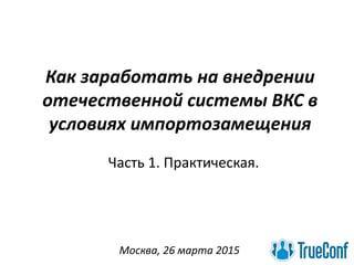 Как заработать на внедрении
отечественной системы ВКС в
условиях импортозамещения
Москва, 26 марта 2015
Часть 1. Практическая.
 