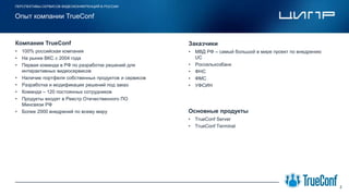 • 100% российская компания
• На рынке ВКС с 2004 года
• Первая команда в РФ по разработке решений для
интерактивных видеосервисов
• Наличие портфеля собственных продуктов и сервисов
• Разработка и модификация решений под заказ
• Команда – 120 постоянных сотрудников
• Продукты входят в Реестр Отечественного ПО
Минсвязи РФ
• Более 2000 внедрений по всему миру
ПЕРСПЕКТИВЫ СЕРВИСОВ ВИДЕОКОНФЕРЕНЦИЙ В РОССИИ
Компания TrueConf
2
Опыт компании TrueConf
Место для
логотипа компании
• МВД РФ – самый большой в мире проект по внедрению
UC
• Россельхозбанк
• ФНС
• ФМС
• УФСИН
Заказчики
• TrueConf Server
• TrueConf Terminal
Основные продукты
 