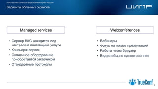 ПЕРСПЕКТИВЫ СЕРВИСОВ ВИДЕОКОНФЕРЕНЦИЙ В РОССИИ
5
Варианты облачных сервисов
Место для
логотипа компании
• Сервер ВКС находится под
контролем поставщика услуги
• Консьерж сервис
• Оконечное оборудование
приобретается заказчиком
• Стандартные протоколы
• Вебинары
• Фокус на показе презентаций
• Работа через браузер
• Видео обычно одностороннее
Managed services Webconferences
 