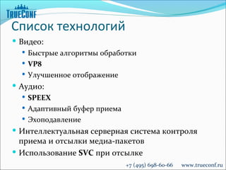 Список технологий
 Видео:
    Быстрые алгоритмы обработки
    VP8
    Улучшенное отображение
 Аудио:
   SPEEX
   Адаптивный буфер приема
   Эхоподавление
 Интеллектуальная серверная система контроля
  приема и отсылки медиа-пакетов
 Использование SVC при отсылке
                              +7 (495) 698-60-66   www.trueconf.ru
 