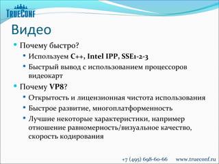 Видео
 Почему быстро?
   Используем C++, Intel IPP, SSE1-2-3
   Быстрый вывод с использованием процессоров
    видеокарт
 Почему VP8?
   Открытость и лицензионная чистота использования
   Быстрое развитие, многоплатформенность
   Лучшие некоторые характеристики, например
    отношение равномерность/визуальное качество,
    скорость кодирования


                             +7 (495) 698-60-66   www.trueconf.ru
 