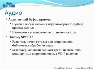 Аудио
 Адаптивный буфер приема:
    Нужен для сглаживания неравномерности (jitter)
     приема данных
    Изменяется в зависимости от значения jitter
 Почему SPEEX?
   Развитая, почти готовая для встраивания,
    библиотека обработки звука
   Безальтернативный вариант среди не патентно-
    защищенных широкополосных VOIP кодеков



                              +7 (495) 698-60-66   www.trueconf.ru
 