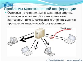 Проблемы многоточечной конференции
 Основная – ограниченная и различная ширина
 канала до участников. Если отсылать всем
 одинаковый поток, возможны замирание аудио и
 пропадание видео у «слабых» участников
                                        Узкий канал




                          +7 (495) 698-60-66   www.trueconf.ru
 