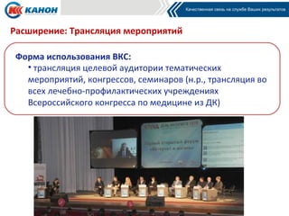 Расширение: Трансляция мероприятий

 Форма использования ВКС:
   • трансляция целевой аудитории тематических
   мероприятий, конгрессов, семинаров (н.р., трансляция во
   всех лечебно-профилактических учреждениях
   Всероссийского конгресса по медицине из ДК)
 