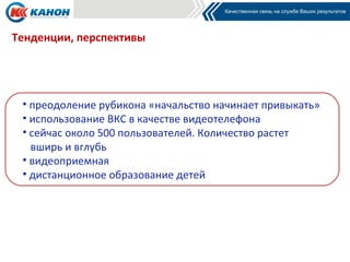 Тенденции, перспективы




 • преодоление рубикона «начальство начинает привыкать»
 • использование ВКС в качестве видеотелефона
 • сейчас около 500 пользователей. Количество растет
   вширь и вглубь
 • видеоприемная
 • дистанционное образование детей
 