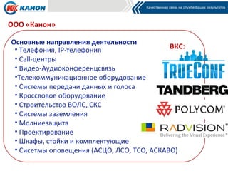 ООО «Канон»

Основные направления деятельности
 • Телефония, IP-телефония                  ВКС:
 • Call-центры
 • Видео-Аудиоконференцсвязь
 •Телекоммуникационное оборудование
 • Системы передачи данных и голоса
 • Кроссвовое оборудование
 • Строительство ВОЛС, СКС
 • Системы заземления
 • Молниезащита
 • Проектирование
 • Шкафы, стойки и комплектующие
 • Сисетмы оповещения (АСЦО, ЛСО, ТСО, АСКАВО)
 