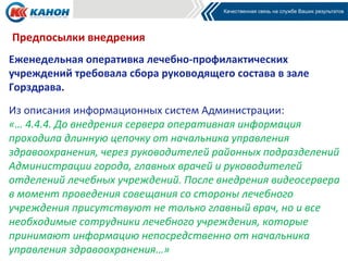 Предпосылки внедрения
Еженедельная оперативка лечебно-профилактических
учреждений требовала сбора руководящего состава в зале
Горздрава.
Из описания информационных систем Администрации:
«… 4.4.4. До внедрения сервера оперативная информация
проходила длинную цепочку от начальника управления
здравоохранения, через руководителей районных подразделений
Администрации города, главных врачей и руководителей
отделений лечебных учреждений. После внедрения видеосервера
в момент проведения совещания со стороны лечебного
учреждения присутствуют не только главный врач, но и все
необходимые сотрудники лечебного учреждения, которые
принимают информацию непосредственно от начальника
управления здравоохранения…»
 