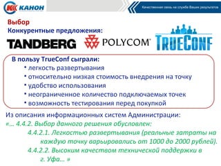 Выбор
Конкурентные предложения:


 В пользу TrueConf сыграли:
     • легкость развертывания
     • относительно низкая стоимость внедрения на точку
     • удобство использования
     • неограниченное количество подключаемых точек
     • возможность тестирования перед покупкой
Из описания информационных систем Администрации:
«… 4.4.2. Выбор данного решения обусловлен:
       4.4.2.1. Легкостью развертывания (реальные затраты на
           каждую точку варьировались от 1000 до 2000 рублей).
       4.4.2.2. Высоким качеством технической поддержки в
           г. Уфа… »
 