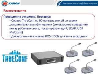 Развертывание
Проведение аукциона. Поставка:
   • Сервер TrueConf на 90 пользователей со всеми
   дополнительными функциями (селекторное совещание,
   показ рабочего стола, показ презентаций, LDAP, UDP
   Multicast)
   • Дискуссионная система BOSH DCN для зала заседании
 