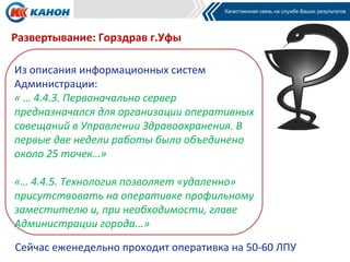 Развертывание: Горздрав г.Уфы

Из описания информационных систем
Администрации:
« … 4.4.3. Первоначально сервер
предназначался для организации оперативных
совещаний в Управлении Здравоохранения. В
первые две недели работы было объединено
около 25 точек…»

«… 4.4.5. Технология позволяет «удаленно»
присутствовать на оперативке профильному
заместителю и, при необходимости, главе
Администрации города...»

Сейчас еженедельно проходит оперативка на 50-60 ЛПУ
 