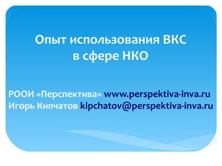 Опыт использования ВКС
в сфере НКО
РООИ «Перспектива» www.perspektiva-inva.ru
Игорь Кипчатов kipchatov@perspektiva-inva.ru
 