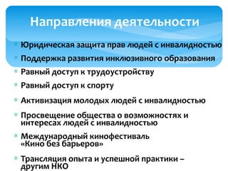 Направления деятельности
∗ Юридическая защита прав людей с инвалидностью
∗ Поддержка развития инклюзивного образования
∗ Равный доступ к трудоустройству
∗ Равный доступ к спорту
∗ Активизация молодых людей с инвалидностью
∗ Просвещение общества о возможностях и
интересах людей с инвалидностью
∗ Международный кинофестиваль
«Кино без барьеров»
∗ Трансляция опыта и успешной практики –
другим НКО
 