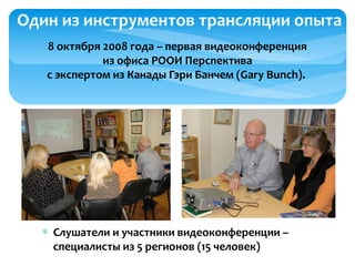 8 октября 2008 года – первая видеоконференция
из офиса РООИ Перспектива
с экспертом из Канады Гэри Банчем (Gary Bunch).
Один из инструментов трансляции опыта
∗ Слушатели и участники видеоконференции –
специалисты из 5 регионов (15 человек)
 