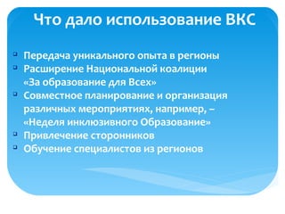 Что дало использование ВКС
q
Передача уникального опыта в регионы
q
Расширение Национальной коалиции
«За образование для Всех»
q
Совместное планирование и организация
различных мероприятиях, например, –
«Неделя инклюзивного Образование»
q
Привлечение сторонников
q
Обучение специалистов из регионов
 