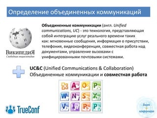 Определение объединенных коммуникаций
         Объединенные коммуникации (англ. Unified
         communications, UC) - это технология, представляющая
         собой интеграцию услуг реального времени таких
         как: мгновенные сообщения, информация о присутствии,
         телефония, видеоконференция, совместная работа над
         документами, управление вызовами с
         унифицированными почтовыми системами.

     UC&C (Unified Communications & Collaboration)
     Объединенные коммуникации и совместная работа
 