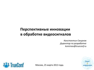 Перспективные инновации
в обработке видеосигналов
Константин Смирнов
Директор по разработке
ksmirnov@trueconf.ru
Москва, 25 марта 2013 года.
 