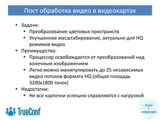 Пост обработка видео в видеокартах
 Задачи:
    Преобразование цветовых пространств
    Улучшенное масштабирование, актуально для HQ
     режимов видео
 Преимущества:
    Процессор освобождается от преобразований над
     конечным изображением
    Легко можно манипулировать до 25 независимых
     видео потоков формата HQ (общая площадь
     3200х1800 точек)
 Недостатки:
    Не все карточки успешно справляются с нагрузкой
 