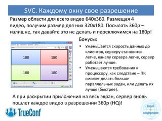 SVC. Каждому окну свое разрешение
Размер области для всего видео 640х360. Размещая 4
видео, получим размер для них 320х180. Посылать 360p –
излишне, так давайте это не делать и переключимся на 180p!
                             Бонусы:
                             Уменьшается скорость данных до
                              клиентов, серверу становится
     180        180           легче, каналу сервера легче, сервер
                              работает лучше.
                             Уменьшаются требования к
     180        180           процессору, как следствие – ПК
                              сможет делать больше
                              параллельных задач, или делать их
                              лучше (быстрее).
 А при раскрытии приложения на весь экран, сервер вновь
 пошлет каждое видео в разрешении 360p (HQ)!
 