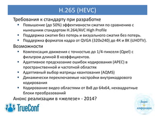 H.265 (HEVC)
Требования к стандарту при разработке
  Повышение (до 50%) эффективности сжатия по сравнению с
   нынешним стандартом H.264/AVC High Profile
  Поддержка сжатия без потерь и визуального сжатия без потерь.
  Поддержка форматов кадра от QVGA (320x240) до 4К и 8K (UHDTV).
Возможности
  Компенсация движения с точностью до 1/4-пикселя (Qpel) с
   фильтром длиной 8 коэффициентов.
  Адаптивное предсказание ошибок кодирования (APEC) в
   пространственной и частотной областях
  Адаптивный выбор матрицы квантования (AQMS)
  Динамически переключаемые настройки внутрикадрового
   кодирования
  Кодирование видео областями от 8х8 до 64х64, неквадратные
   блоки преобразований
Анонс реализации в «железе» - 2014?
 