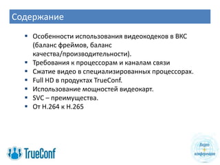 Содержание
   Особенности использования видеокодеков в ВКС
    (баланс фреймов, баланс
    качества/производительности).
   Требования к процессорам и каналам связи
   Сжатие видео в специализированных процессорах.
   Full HD в продуктах TrueConf.
   Использование мощностей видеокарт.
   SVC – преимущества.
   От H.264 к Н.265
 