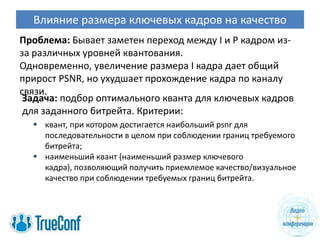 Влияние размера ключевых кадров на качество
Проблема: Бывает заметен переход между I и P кадром из-
за различных уровней квантования.
Одновременно, увеличение размера I кадра дает общий
прирост PSNR, но ухудшает прохождение кадра по каналу
связи.
 Задача: подбор оптимального кванта для ключевых кадров
 для заданного битрейта. Критерии:
   квант, при котором достигается наибольший psnr для
    последовательности в целом при соблюдении границ требуемого
    битрейта;
   наименьший квант (наименьший размер ключевого
    кадра), позволяющий получить приемлемое качество/визуальное
    качество при соблюдении требуемых границ битрейта.
 