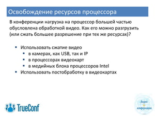 Освобождение ресурсов процессора
В конференции нагрузка на процессор большей частью
обусловлена обработкой видео. Как его можно разгрузить
(или сжать большее разрешение при тех же ресурсах)?

   Использовать сжатие видео
      в камерах, как USB, так и IP
      в процессорах видеокарт
      в медийных блока процессоров Intel
   Использовать постобработку в видеокартах
 