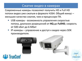 Сжатие видео в камерах
Современные камеры позволяют получить HD и Full HD
потоки видео уже сжатым в формате H264. Общий минус –
меньшее качество сжатия, чем в процессоре ПК.
   USB камеры - возможность управления скоростью
    потока, диапазон разрешений от HQ до FullHD, скорость
    от 500 кбит до 6 Мбит
   IP-камеры – управление и доступ к видео через SDK
    производителя.
 