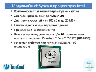 Модуль«Quick Sync» в процессорах Intel
 Возможность управления параметрами сжатия
 Диапазон разрешений до 4096х4096
 Диапазон скоростей – от 500 кбит до 20 Мбит
 Низкая задержка при передаче данных
 Приемлемое качество сжатия
 Высокая производительность! До 10 параллельных
  потоков в формате HD на Intel® Core™ i7-3770 (HD 4000)
 Не всегда работает при включенной внешней
  видеокарте
 