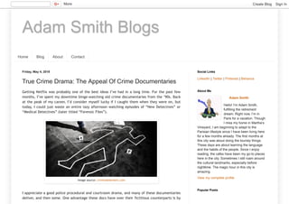 Adam Smith Blogs
Home Blog About Contact
Friday, May 4, 2018
True Crime Drama: The Appeal Of Crime Documentaries
Getting Netflix was probably one of the best ideas I’ve had in a long time. For the past few
months, I’ve spent my downtime binge-watching old crime documentaries from the ‘90s. Back
at the peak of my career, I’d consider myself lucky if I caught them when they were on, but
today, I could just waste an entire lazy afternoon watching episodes of “New Detectives” or
“Medical Detectives” (later titled “Forensic Files”).
I appreciate a good police procedural and courtroom drama, and many of these documentaries
deliver, and then some. One advantage these docs have over their fictitious counterparts is by
Image source: criminalelement.com
LinkedIn | Twitter | Pinterest | Behance
Social Links
Adam Smith
Hello! I’m Adam Smith,
fulfilling the retirement
dream. Right now, I’m in
Paris for a vacation. Though
I miss my home in Martha’s
Vineyard, I am beginning to adapt to the
Parisian lifestyle since I have been living here
for a few months already. The first months at
this city was about doing the touristy things.
These days are about learning the language
and the habits of the people. Since I enjoy
reading, the cafes have been my go-to places
here in the city. Sometimes I still roam around
the cultural landmarks, especially before
nighttime. The magic hour in this city is
amazing.
View my complete profile
About Me
Popular Posts
More Create Blog Sign In
 