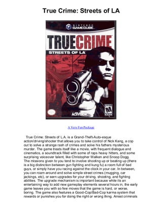 True Crime: Streets of LA




                             A Very Fun Package


  True Crime: Streets of L.A. is a Grand-Theft-Auto-esque
action/driving/shooter that allows you to take control of Nick Kang, a cop
out to solve a strange rash of crimes and solve his fathers mysterious
murder. The game treats itself like a movie, with frequent dialogue and
cinematics, a soundtrack filled with some of raps heavy hitters, and some
surprising voiceover talent, like Christopher Walken and Snoop Dogg.
The missions given to you tend to involve shooting up or beating up (there
is a big distinction between gun fighting and kung fu) a room full of bad
guys, or simply have you racing against the clock in your car. In between,
you can roam around and solve simple street crimes (mugging, car
jackings, etc), or earn upgrades for your driving, shooting, and fighting
abilities. The upgrade mechanism is important because while its an
entertaining way to add new gameplay elements several hours in, the early
game leaves you with so few moves that the game is hard, or worse,
boring. The game also features a Good-Cop/Bad-Cop karma system that
rewards or punishes you for doing the right or wrong thing. Arrest criminals
 