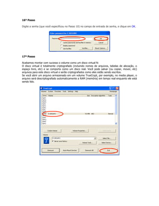 16º Passo

Digite a senha (que você especificou no Passo 10) no campo de entrada de senha, e clique em OK.




17º Passo

Acabamos montar com sucesso o volume como um disco virtual N:
O disco virtual é totalmente criptografado (incluindo nomes de arquivos, tabelas de alocação, o
espaço livre, etc) e se comporta como um disco real. Você pode salvar (ou copiar, mover, etc)
arquivos para este disco virtual e serão criptografados como eles estão sendo escritos.
Se você abrir um arquivo armazenado em um volume TrueCrypt, por exemplo, no media player, o
arquivo será descriptografado automaticamente a RAM (memória) em tempo real enquanto ele está
sendo lido.
 