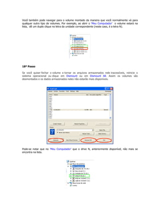 Você também pode navegar para o volume montado da maneira que você normalmente vá para
qualquer outro tipo de volumes. Por exemplo, ao abrir o 'Meu Computador' o volume estará na
lista, dê um duplo clique no letra da unidade correspondente (neste caso, é a letra N).




18º Passo

Se você quiser fechar o volume e tornar os arquivos armazenados nele inacessíveis, reinicie o
sistema operacional ou clique em Dismount ou em Dismount All. Assim os volumes são
desmontados e os dados armazenados neles não estarão mais disponíveis.




Pode-se notar que no 'Meu Computador' que o drive N, anteriormente disponível, não mais se
encontra na lista.
 